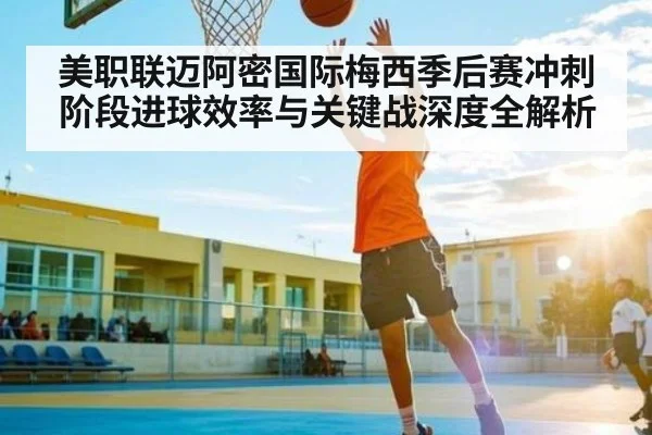 美职联迈阿密国际梅西季后赛冲刺阶段进球效率与关键战深度全解析